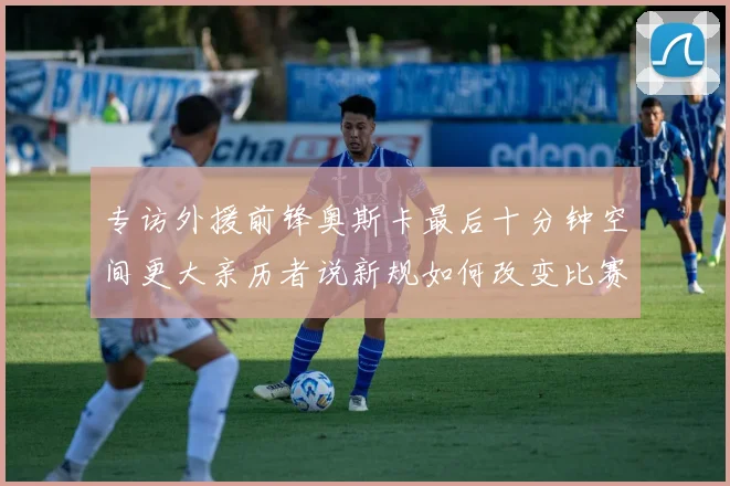 专访外援前锋奥斯卡最后十分钟空间更大亲历者说新规如何改变比赛节奏